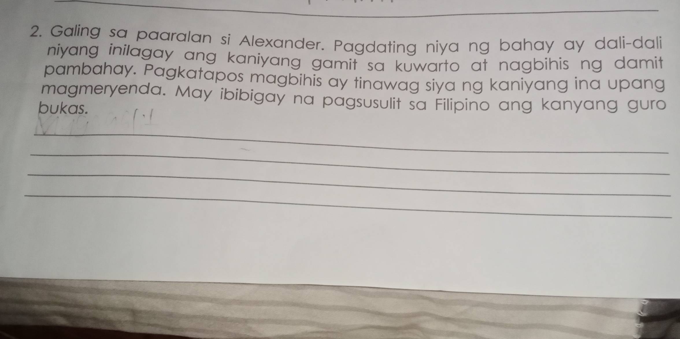 Galing sa paaralan si Alexander. Pagdating niya ng bahay ay dali-dali 
niyang inilagay ang kaniyang gamit sa kuwarto at nagbihis ng damit . 
pambahay. Pagkatapos magbihis ay tinawag siya ng kaniyang ina upang 
magmeryenda. May ibibigay na pagsusulit sa Filipino ang kanyang guro 
bukas. 
_ 
_ 
_ 
_