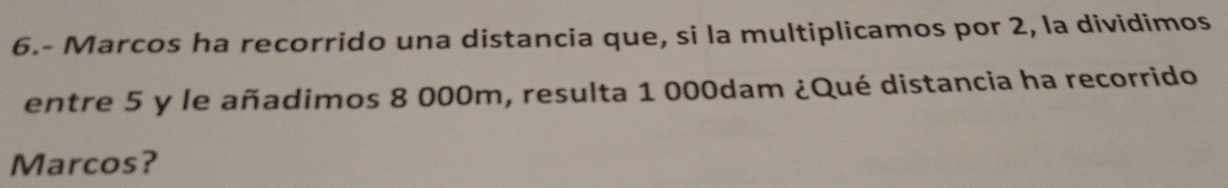 6.- Marcos ha recorrido una distancia que, si la multiplicamos por 2, la dividimos 
entre 5 y le añadimos 8 000m, resulta 1 000dam ¿Qué distancia ha recorrido 
Marcos?