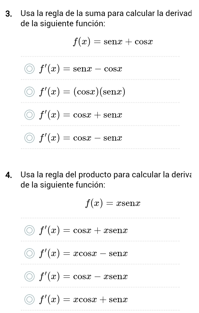 Usa la regla de la suma para calcular la derivad
de la siguiente función:
f(x)=sen x+cos x
f'(x)=sen x-cos x
f'(x)=(cos x)(senx)
f'(x)=cos x+sen x
f'(x)=cos x-senx
4. Usa la regla del producto para calcular la deriva
de la siguiente función:
f(x)=xsen x
f'(x)=cos x+xsenx
f'(x)=xcos x-senx
f'(x)=cos x-xsec x
f'(x)=xcos x+senx