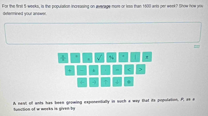 For the first 5 weeks, is the population increasing on average more or less than 1600 ants per week? Show how you 
determined your answer. 
m V % 。 | π 
+ + . = < > 
→ 
A nest of ants has been growing exponentially in such a way that its population, P, as a 
function of w weeks is given by