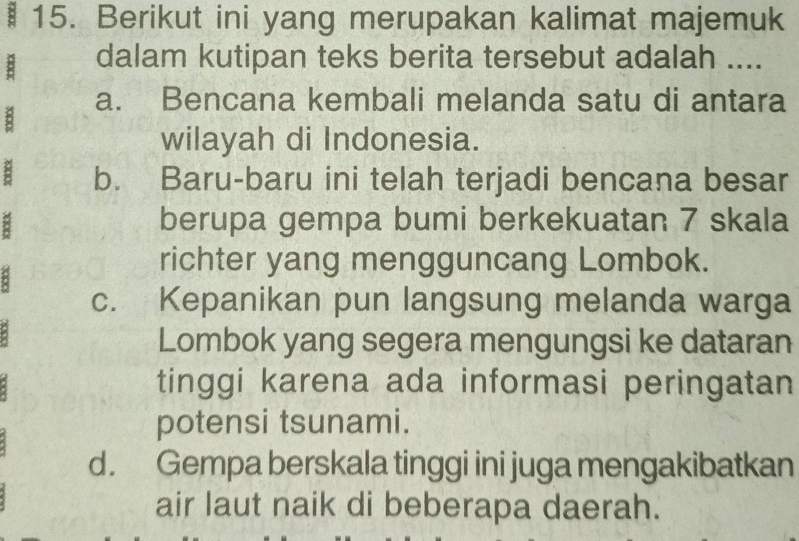 Berikut ini yang merupakan kalimat majemuk
dalam kutipan teks berita tersebut adalah ....
a
a. Bencana kembali melanda satu di antara
wilayah di Indonesia.
:
b. Baru-baru ini telah terjadi bencana besar
berupa gempa bumi berkekuatan 7 skala
8
richter yang mengguncang Lombok.
c. Kepanikan pun langsung melanda warga
Lombok yang segera mengungsi ke dataran
tinggi karena ada informasi peringatan
potensi tsunami.
d. Gempa berskala tinggi ini juga mengakibatkan
air laut naik di beberapa daerah.