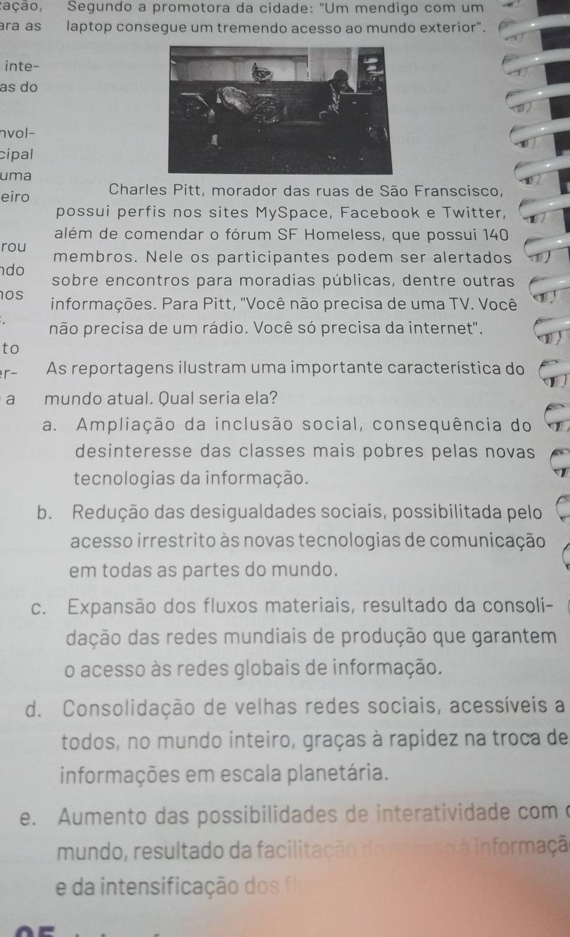 cação, Segundo a promotora da cidade: 'Um mendigo com um
ra as laptop consegue um tremendo acesso ao mundo exterior".
inte-
as do
nvol-
cipal
uma
eiro
Charles Pitt, morador das ruas de São Franscisco,
possui perfis nos sites MySpace, Facebook e Twitter,
além de comendar o fórum SF Homeless, que possui 140
rou membros. Nele os participantes podem ser alertados
do
sobre encontros para moradias públicas, dentre outras
os informações. Para Pitt, "Você não precisa de uma TV. Você
não precisa de um rádio. Você só precisa da internet".
to
r- As reportagens ilustram uma importante característica do
a mundo atual. Qual seria ela?
a. Ampliação da inclusão social, consequência do
desinteresse das classes mais pobres pelas novas
tecnologias da informação.
b. Redução das desigualdades sociais, possibilitada pelo
acesso irrestrito às novas tecnologias de comunicação
em todas as partes do mundo.
c. Expansão dos fluxos materiais, resultado da consoli-
dação das redes mundiais de produção que garantem
o acesso às redes globais de informação.
d. Consolidação de velhas redes sociais, acessíveis a
todos, no mundo inteiro, graças à rapídez na troca de
informações em escala planetária.
e. Aumento das possibilidades de interatividade com c
mundo, resultado da facilitação do re A informaçã
e da intensificação dos