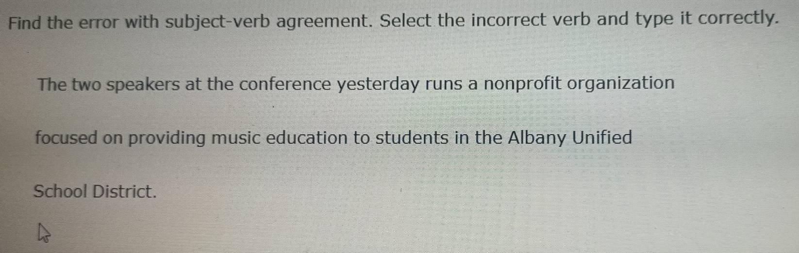 Find the error with subject-verb agreement. Select the incorrect verb and type it correctly. 
The two speakers at the conference yesterday runs a nonprofit organization 
focused on providing music education to students in the Albany Unified 
School District.