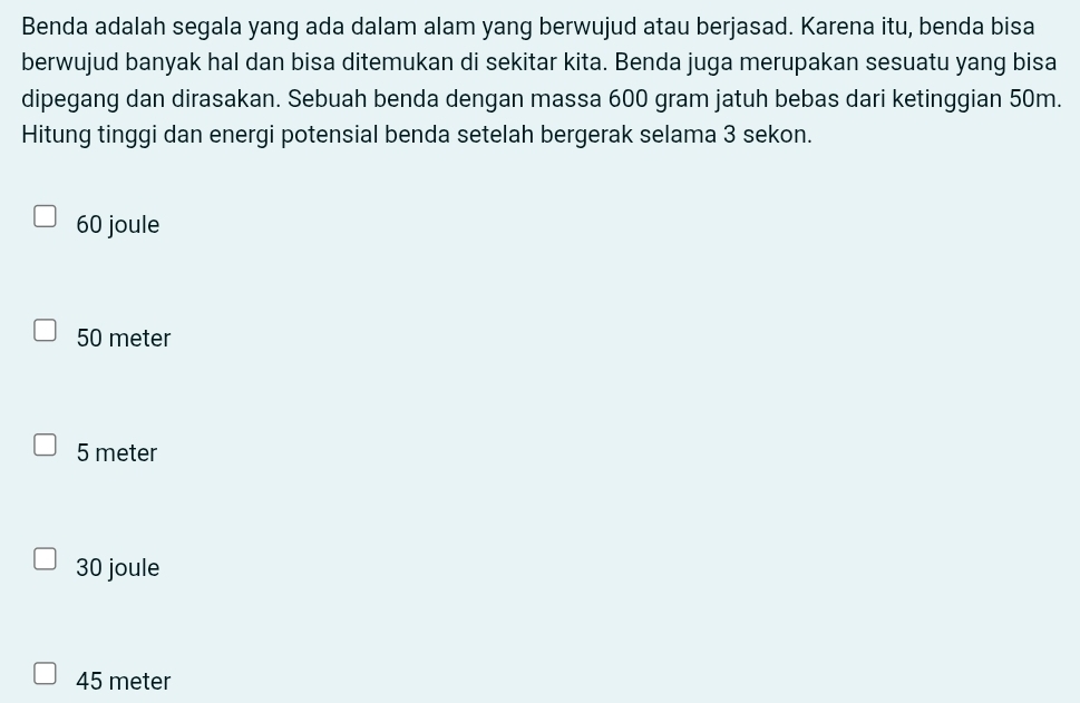 Benda adalah segala yang ada dalam alam yang berwujud atau berjasad. Karena itu, benda bisa
berwujud banyak hal dan bisa ditemukan di sekitar kita. Benda juga merupakan sesuatu yang bisa
dipegang dan dirasakan. Sebuah benda dengan massa 600 gram jatuh bebas dari ketinggian 50m.
Hitung tinggi dan energi potensial benda setelah bergerak selama 3 sekon.
60 joule
50 meter
5 meter
30 joule
45 meter