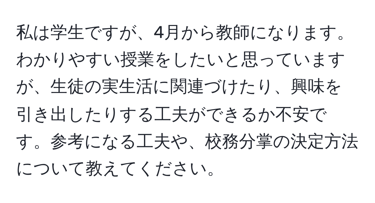 私は学生ですが、4月から教師になります。わかりやすい授業をしたいと思っていますが、生徒の実生活に関連づけたり、興味を引き出したりする工夫ができるか不安です。参考になる工夫や、校務分掌の決定方法について教えてください。