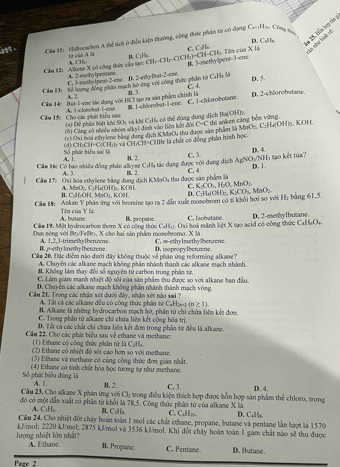 C_x+1H_3x.
D. C₄H₈. Au 25. Hỗn hợp rắn
im .  Câu 11: Hidrocacbon A thể tích ở điều kiện thường, công thức phân tử có dạng Công thức
C. C_3H_6.
3. Tên của X là
in như hình vẽ
tử của A là
B. C₂H₆.
A. CH₄.
Câu 12: Alkene X có công thức cấu tạo: CH CH_3-CH_2-C(CH_3)=CH-CH_3 B. 3-methylpent-3-ene.
A. 2-methylpentane.
C. 3-methylpent-2-ene. D. 2-ethylbut-2-ene.
Câu 13: Số lượng đồng phân mạch hở ứng với công thức phân tử t C_4H_8 là D. 5.
A. 2. B. 3. C. 4.
Câu 14: But-1-ene tác dụng với HCl tạo ra sản phẩm chính là D. 2-chlorobutane.
A. 1-clorobut-1-ene. B. 1-chlorobut-1-ene. C. 1-chlorobutane.
Câu 15: Cho các phát biểu sau:
(a) Để phân biệt khí SO_2 và khí C₂H4 có thể dùng dung dịch Ba(OH)2.
(b) Càng có nhiều nhóm alkyl đính vào liên kết đôi C=C thì anken càng bền vững.
(c) Oxi hoá ethylene bằng dung dịch K MnO_4 thu được sản phẩm là MnO_2,C_2H_4(OH)_2 , KOH.
(d) CH_3CH=C(CH_3) 2 và CH_3CH=CHBr * là chất có đồng phân hình học.
Số phát biểu sai là
A. 1. B. 2. C. 3. D. 4.
tạo kết tủa?
Câu 16: Có bao nhiêu đồng phân alkyne ( C_5H s tác dụng được với dung dịch AgNO_3/NH_3 D. 1.
A. 3. B. 2. C. 4.
Câu 17: Oxi hóa ethylene bằng dung dịch KMr _4O_4 : thu được sản phẩm là
A. MnO_2,C_2H_4(OH)_2 2, KOH.
C. K_2CO_3,H_2O,MnO_2.
B. C_2H_5OH,MnO_2, KOH.
D.
Câu 18: Ankan Y phản ứng với bromine tạo ra 2 dẫn xuất monobrom có tỉ khối hơi so với C_2H_4(OH)_2,K_2CO_3,MnO_2. H_2 bằng 61,5.
Tên của Y là:
A. butane. B. propane. C. Isobutane. D. 2-methylbutane.
Câu 19. Một hydrocarbon thơm X có công thức C9H₁₂. Oxi hoá mãnh liệt X tạo acid có công thức CgH₆O4.
Đun nóng với Br₂/FeBr₃, X cho hai sản phẩm monobromo. X là
A. 1,2,3-trimethylbenzene. C. m-ethylmethylbenzene.
B. p-ethylmethylbenzene. D. isopropylbenzene.
Câu 20. Đặc điểm nào dưới đây không thuộc về phản ứng reforming alkane?
A. Chuyên các alkane mạch không phân nhánh thành các alkane mạch nhánh.
B. Không làm thay đổi số nguyên tử carbon trong phân tử.
C. Làm giảm mạnh nhiệt độ sôi của sản phẩm thu được so với alkane ban đầu.
D. Chuyền các alkane mạch không phân nhánh thành mạch vòng.
Câu 21. Trong các nhận xét dưới đây, nhận xét nào sai ?
A. Tất cả các alkane đều có công thức phân tử C₁H2₁+2 (n≥ 1).
B. Alkane là những hydrocarbon mạch hở, phân tử chỉ chứa liên kết đơn.
C. Trong phân tử alkane chi chứa liên kết cộng hóa trị.
D. Tất cả các chất chỉ chứa liên kết đơn trong phân tử đều là alkane.
Câu 22. Cho các phát biểu sau về ethane và methane:
(1) Ethane có công thức phân tử là C_2H_4.
(2) Ethane có nhiệt độ sôi cao hơn so với methane.
(3) Ethane và methane có cùng công thức đơn giản nhất.
(4) Ethane có tính chất hóa học tương tự như methane.
Số phát biểu đúng là
A. 1. B. 2. C. 3.
D. 4.
Câu 23. Cho alkane X phản ứng với Cl_2 trong điều kiện thích hợp được hỗn hợp sản phẩm thế chloro, trong
đó có một dẫn xuất có phân tử khối là 78,5. Công thức phân tử của alkane X là
A. C3H6. B. C₃H₈. C. C4H10. D. C₄H₈.
Câu 24. Cho nhiệt đốt cháy hoàn toàn 1 mol các chất ethane, propane, butane và pentane lần lượt là 1570
kJ/mol; 2220 kJ/mol; 2875 kJ/mol và 3536 kJ/mol. Khi đốt cháy hoàn toàn 1 gam chất nào sẽ thu được
lượng nhiệt lớn nhất?
A. Ethane. B. Propane. C. Pentane. D. Butane.
Page 2