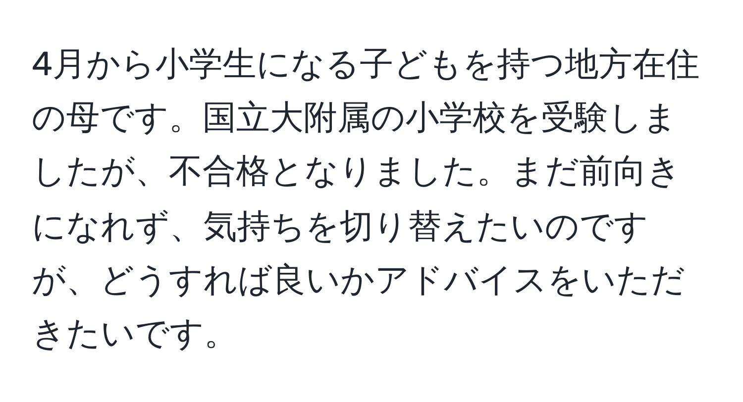 4月から小学生になる子どもを持つ地方在住の母です。国立大附属の小学校を受験しましたが、不合格となりました。まだ前向きになれず、気持ちを切り替えたいのですが、どうすれば良いかアドバイスをいただきたいです。