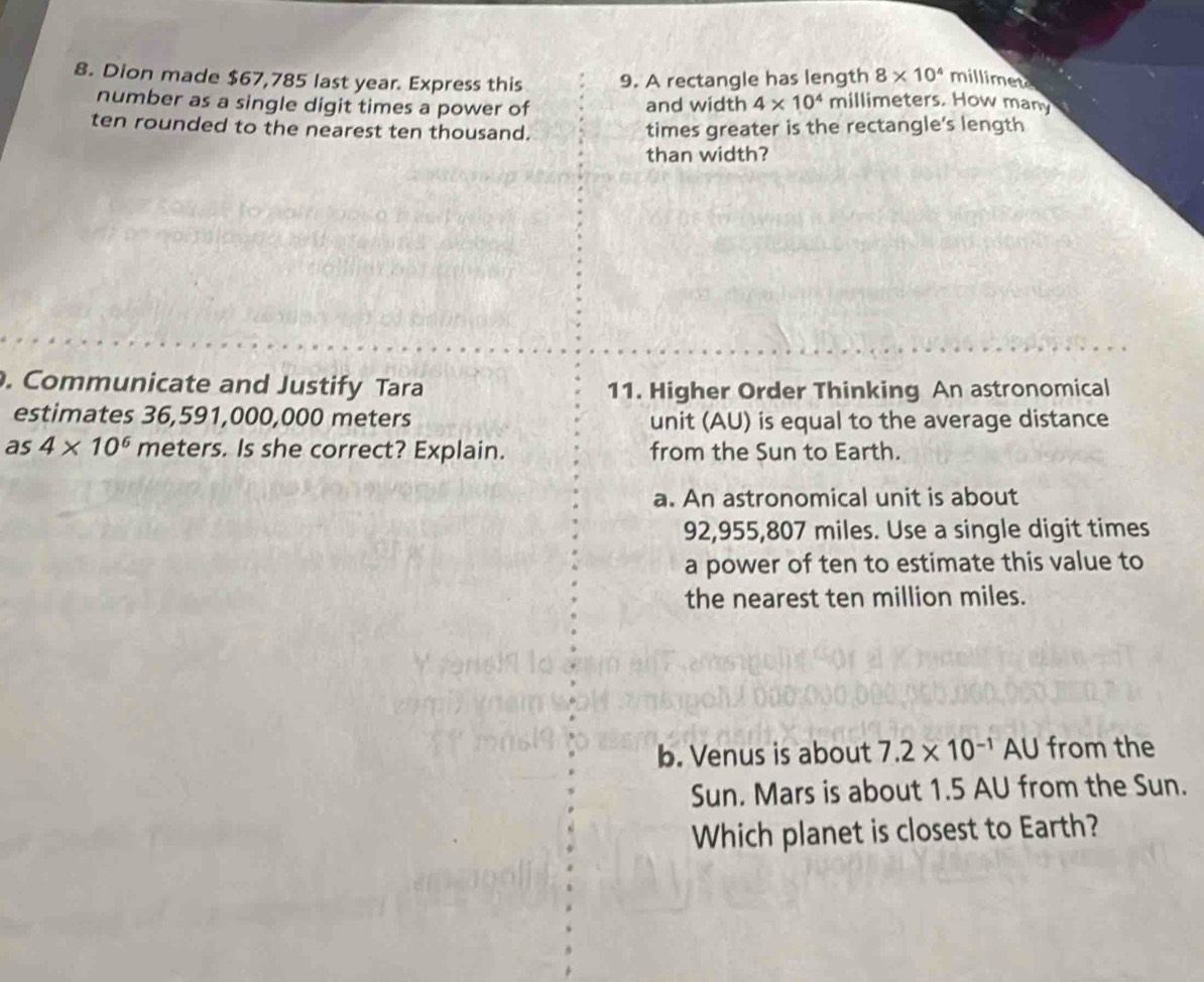 8* 10^4 millimete
8. Dion made $67,785 last year. Express this 9. A rectangle has length millimeters. How many
number as a single digit times a power of and width 4* 10^4
ten rounded to the nearest ten thousand. times greater is the rectangle's length
than width?
. Communicate and Justify Tara 11. Higher Order Thinking An astronomical
estimates 36,591,000,000 meters unit (AU) is equal to the average distance
as 4* 10^6 meters. Is she correct? Explain. from the Sun to Earth.
a. An astronomical unit is about
92,955,807 miles. Use a single digit times
a power of ten to estimate this value to
the nearest ten million miles.
b. Venus is about 7.2* 10^(-1)AU from the
Sun. Mars is about 1.5 AU from the Sun.
Which planet is closest to Earth?