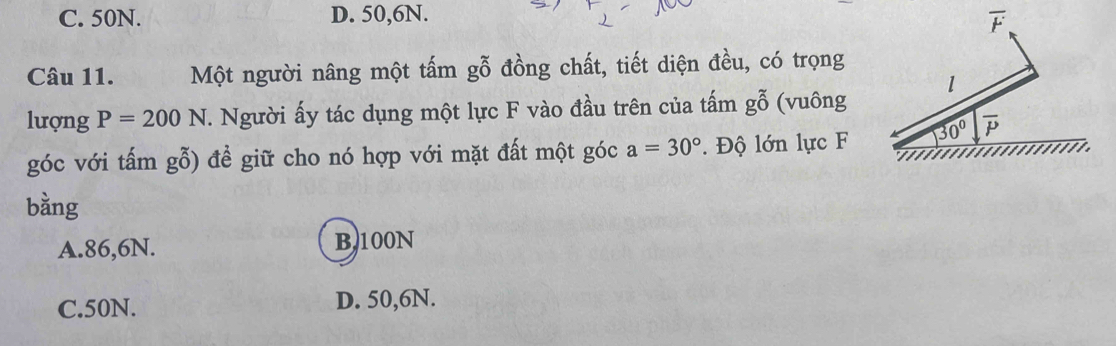 C. 50N. D. 50,6N.
Câu 11. Một người nâng một tấm gỗ đồng chất, tiết diện đều, có trọng
lượng P=200N J. Người ấy tác dụng một lực F vào đầu trên của tấm gỗ (vuông
góc với tấm g0) đề giữ cho nó hợp với mặt đất một góc a=30°. Độ lớn lực F
bằng
A.86,6N. B100N
C.50N. D. 50,6N.