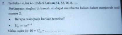 Tentukan suku ke- 10 dari barisan 64, 32, 16, 8, ....
Pertanyaan singkat di bawah ini dapat membantu kalian dalam menjawal soal
nomor 2.
Berapa rasio pada barisan tersebut?
U_n=ar^(n-1)
Maka, suku ke-10=U_10= _