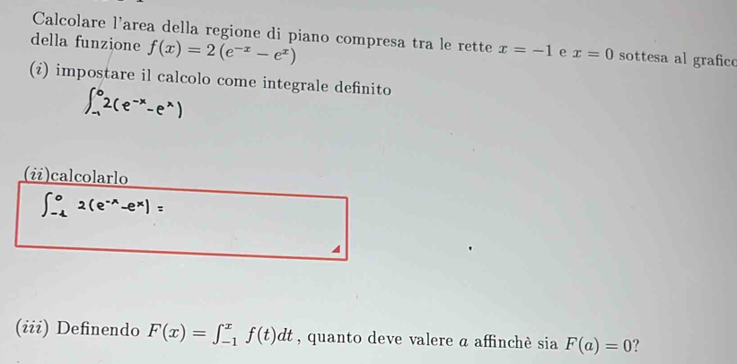 Calcolare l'area della regione di piano compresa tra le rette x=-1 e x=0 sottesa al grafico 
della funzione f(x)=2(e^(-x)-e^x)
(¿) impostare il calcolo come integrale definito
∈t _(-1)^02(e^(-x)-e^x)
(i)calcolarlo
∈t _(-1)^02(e^(-x)-e^x)=
a 
(iii) Definendo F(x)=∈t _(-1)^xf(t)dt , quanto deve valere a affinchè sia F(a)=0