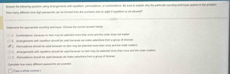 Anseer the follosing queation using arrangements with repatition, parmutations, or comucations. Se sure to exchen why the paricaler counting tarhnque apples io the prottion
How many different nine digh seseeoate can be formed from the numbers zer to eight it resettion is cot aowed
Datenaine the approprate courting techrique. Chooee the comect anewer satre
A Combanations, benause no tem may be selected more than once and the order does not matter
S Amangements with repattion should be used because we maire setections from a group of chomes
C Permutations should be used because no tam may be selected more then once and the onter matters.
D. kmangamente with repatition should be used becauee no tem may he selected more than once and the onter malters.
Perulations should be used because we mare setections from a group of mones 
Cashala kow many afterard pasements are possishe
(1ipo à alcão cunter )