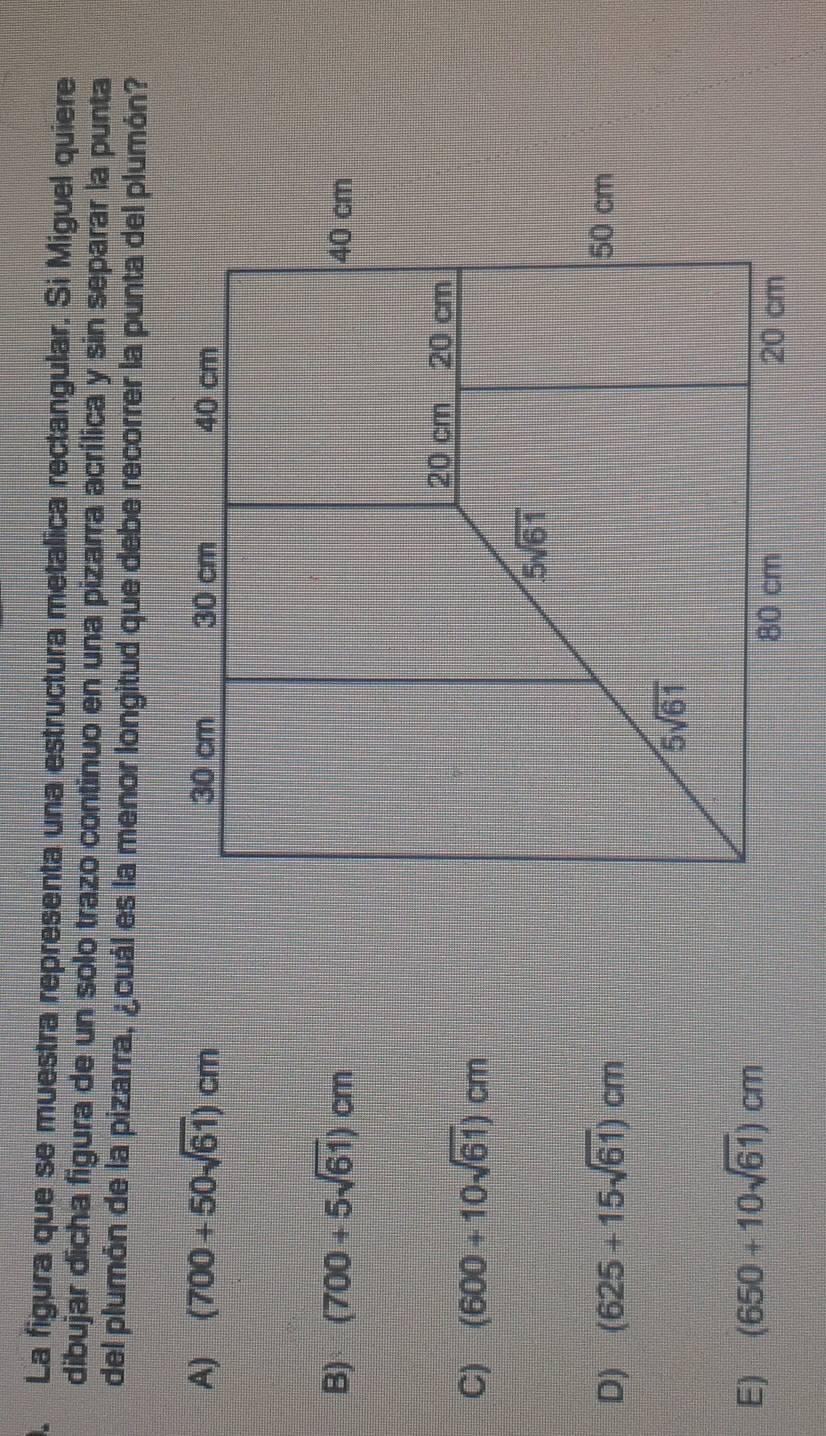). La figura que se muestra representa una estructura metalica rectangular. Si Miguel quiere
dibujar dicha figura de un solo trazo continuo en una pizarra acrílica y sin separar la punta
del plumón de la pizarra, ¿cuál es la menor longitud que debe recorrer la punta del plumón?
A) (700+50sqrt(61))cm
B) (700+5sqrt(61))cm
C) (600+10sqrt(61))cm
D) (625+15sqrt(61))cm
E) (650+10sqrt(61))cm