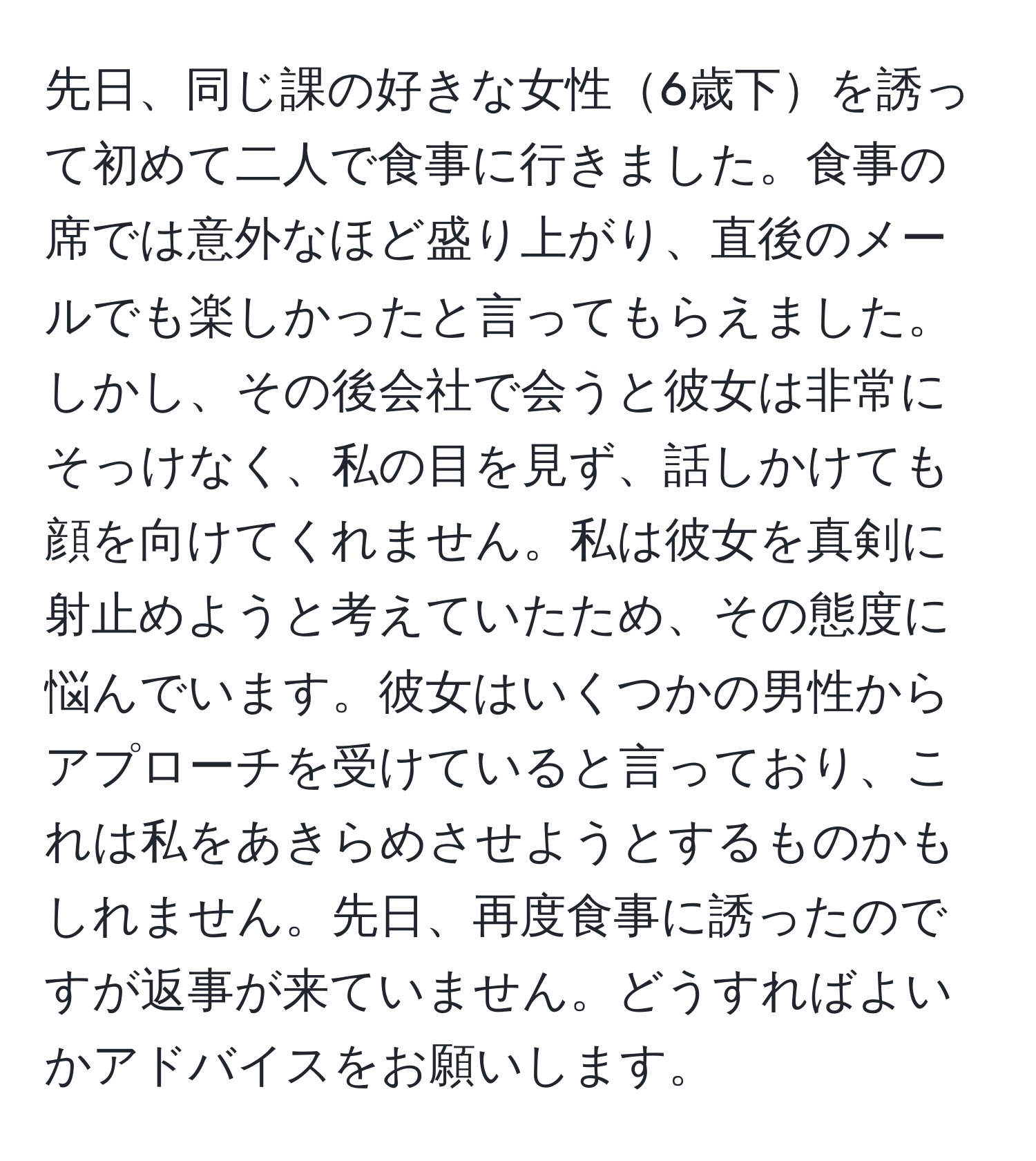 先日、同じ課の好きな女性6歳下を誘って初めて二人で食事に行きました。食事の席では意外なほど盛り上がり、直後のメールでも楽しかったと言ってもらえました。しかし、その後会社で会うと彼女は非常にそっけなく、私の目を見ず、話しかけても顔を向けてくれません。私は彼女を真剣に射止めようと考えていたため、その態度に悩んでいます。彼女はいくつかの男性からアプローチを受けていると言っており、これは私をあきらめさせようとするものかもしれません。先日、再度食事に誘ったのですが返事が来ていません。どうすればよいかアドバイスをお願いします。