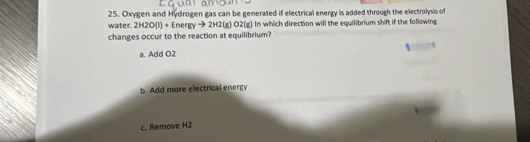 Oxygen and Hydrogen gas can be generated if electrical energy is added through the electrolysis of
water. 2H2O(l)+Energyto 2H2(g)O2(g) In which direction will the equilibrium shift if the following
changes occur to the reaction at equilibrium?
a. Add O2
b. Add more electrical energy
c. Remove H2