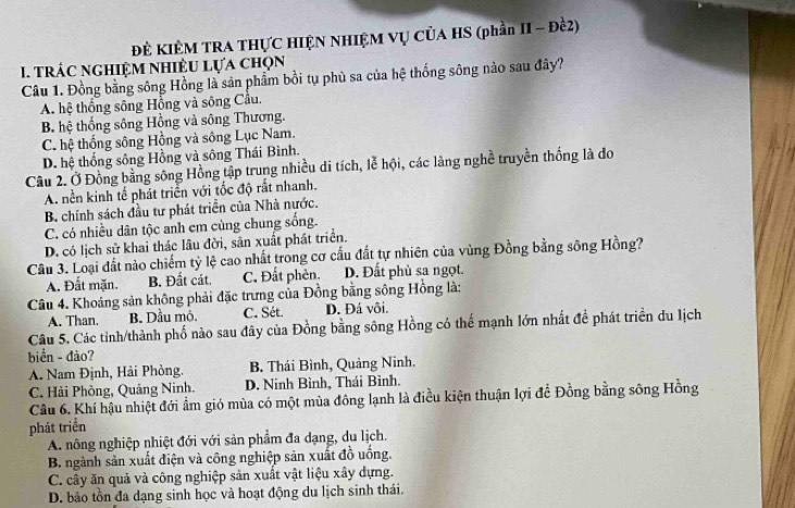 ĐÊ KIÊM TRA THỤC HIỆN NHIỆM VỤ CủA HS (phần II - Đề2)
. trác nghiệm nhiều lựa chọn
Câu 1. Đồng bằng sông Hồng là sản phẩm bồi tụu phù sa của hệ thống sông nào sau đây?
A. hệ thống sông Hồng và sông Cầu.
B. hệ thống sông Hồng và sông Thương.
C. hệ thống sông Hồng và sông Lục Nam.
D. hệ thống sông Hồng và sông Thái Bình.
Câu 2. Ở Đồng bằng sông Hồng tập trung nhiều di tích, lễ hội, các làng nghề truyền thống là đo
A. nền kinh tế phát triển với tốc độ rất nhanh.
B. chính sách đầu tư phát triển của Nhà nước.
C. có nhiều dân tộc anh em cùng chung sống.
D. có lịch sử khai thác lâu đời, sân xuất phát triển.
Câu 3. Loại đất nào chiếm tỷ lệ cao nhất trong cơ cấu đất tự nhiên của vùng Đồng bằng sông Hồng?
A. Đất mặn. B. Đất cát. C. Đất phèn. D. Đất phù sa ngọt.
Câu 4. Khoảng sản không phải đặc trưng của Đồng bằng sông Hồng là:
A. Than. B. Dầu mô, C. Sét. D. Đá vôi.
Câu 5. Các tỉnh/thành phố nào sau đây của Đồng bằng sông Hồng có thế mạnh lớn nhất để phát triển du lịch
biển - đảo?
A. Nam Định, Hải Phòng. B. Thái Bình, Quảng Ninh.
C. Hải Phòng, Quảng Ninh. D. Ninh Bình, Thái Bình.
Câu 6. Khí hậu nhiệt đới ẩm gió mùa có một mùa đông lạnh là điều kiện thuận lợi để Đồng bằng sông Hồng
phát triển
A. nông nghiệp nhiệt đới với sản phẩm đa dạng, du lịch.
B. ngành sản xuất điện và công nghiệp sản xuất đồ uống.
C. cây ăn quả và công nghiệp sản xuất vật liệu xây dựng.
D. bảo tồn đa dạng sinh học và hoạt động du lịch sinh thái.