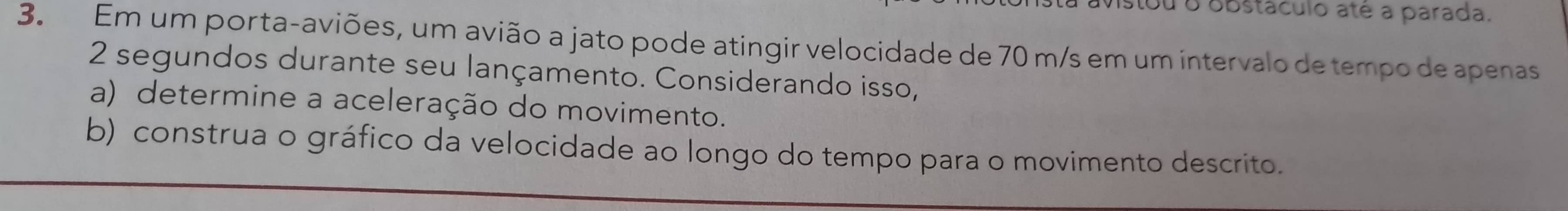 Mistou o obstáculo até a parada. 
3. Em um porta-aviões, um avião a jato pode atingir velocidade de 70 m/s em um intervalo de tempo de apenas
2 segundos durante seu lançamento. Considerando isso, 
a) determine a aceleração do movimento. 
b) construa o gráfico da velocidade ao longo do tempo para o movimento descrito.