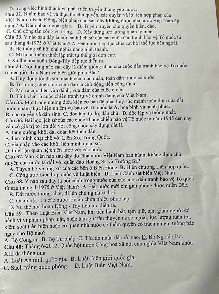 D. trong việc hình thành và phát triển truyền thống yêu nước.
Câu 32. Nhằm bảo vệ và thực thi chủ quyền, các quyền và lợi ích hợp pháp của
Việt Nam ở Biền Đông, biện pháp nào sau đây không được nhà nước Việt Nam áp
dụng? A. Đàm phán ngoại giao. B. Tuyên truyền chủ quyền biển, đảo.
C. Chủ động tần công vũ trang. D. Xây dựng lực lượng quản lý biển.
Câu 33. Ý nào sau đây là bối cảnh lịch sử của các cuộc đấu tranh bảo vệ Tổ quốc từ
sau tháng 4-1975 ở Việt Nam? A. Đất nước tiếp tục chia cắt bởi thế lực bên ngoài.
B. Hệ thống xã hội chủ nghĩa đang hình thành.
C. Mĩ hoàn thành thiết lập trật tự thế giới đơn cực.
D. Xu thế hoà hoãn Đông-Tây tiếp tục diễn ra.
Câu 34. Nội dung nào sau đây là điểm giống nhau của cuộc đấu tranh bảo vệ Tổ quốc
ở biên giới Tây Nam và biên giới phía Bắc?
A. Huy động tối đa sức mạnh của toàn quân, toàn dân trong cả nước.
B. Tư tưởng chiến lược chủ đạo là chủ động tiến công địch.
C. Mở ra cục diện vừa đánh, vừa đàm của cuộc chiến.
D. Tính chất là cuộc chiến tranh tự vệ chính đáng của Việt Nam.
Câu 35. Một trong những điều kiện cơ bản đề phát huy sức mạnh toàn diện của đất
nước nhằm thực hiện nhiệm vụ bảo vệ Tổ quốc là A. hòa bình và hạnh phúc.
B. dân quyền và dân sinh. C. độc lập, tự do, dân chủ. D. độc lập và thống nhất.
Câu 36. Bài học lịch sử của các cuộc kháng chiến bảo vệ Tổ quốc từ năm 1945 đến nay
vẫn có giá trị to lớn đối với công cuộc xây dựng đất là
A. tăng cường khối đại đoàn kết toàn dân.
B. liên minh chặt chẽ với Liên Xô, Trung Quốc.
C. gia nhập vào các khối liên minh quân sự.
D. thiết lập quan hệ chiến lược với các nước.
Câu 37. Văn kiện nào sau đây do Nhà nước Việt Nam ban hành, khẳng định chủ
quyền của nước ta đối với quần đảo Hoàng Sa và Trường Sa?
A. Tuyên bố về ứng xử của các bên ở Biền Đông. B. Hiến chương Liên hợp quốc.
C. Công ước Liên hợp quốc về Luật biển. D. Luật Cảnh sát biển Việt Nam.
Câu 38. Ý nào sau đây là bối cảnh trong nước của các cuộc đầu tranh bảo vệ Tổ quốc
từ sau tháng 4-1975 ở Việt Nam? A. Đất nước mới chỉ giải phóng được miền Bắc.
B. Đất nước thống nhất, đi lên chủ nghĩa xã hội.
C. Quan hệ giữa các nước lớn ẫn chứa nhiều phức tạp.
D. Xu thế hoà hoãn Đông - Tây tiếp tục diễn ra.
Câu 39 . Theo Luật Biển Việt Nam, khi tiến hành bắt, tạm giữ, tạm giam người có
hành vi vi phạm pháp luật, hoặc tạm giữ tàu thuyền nước ngoài, lực lượng tuần tra,
kiểm soát trên biển hoặc cơ quan nhà nước có thầm quyền có trách nhiệm thông báo
ngay cho Bộ nào?
A. Bộ Công an. B. Bộ Tư pháp. C. Tòa án nhân dân tối cao. D. Bộ Ngoại giao.
Câu 40: Tháng 6-2012, Quốc hội nước Cộng hoà xã hội chủ nghĩa Việt Nam khóa
XIII đã thông qua
A. Luật An ninh quốc gia. B. Luật Biên giới quốc gia.
C. Sách trắng quốc phòng.  D. Luật Biển Việt Nam.