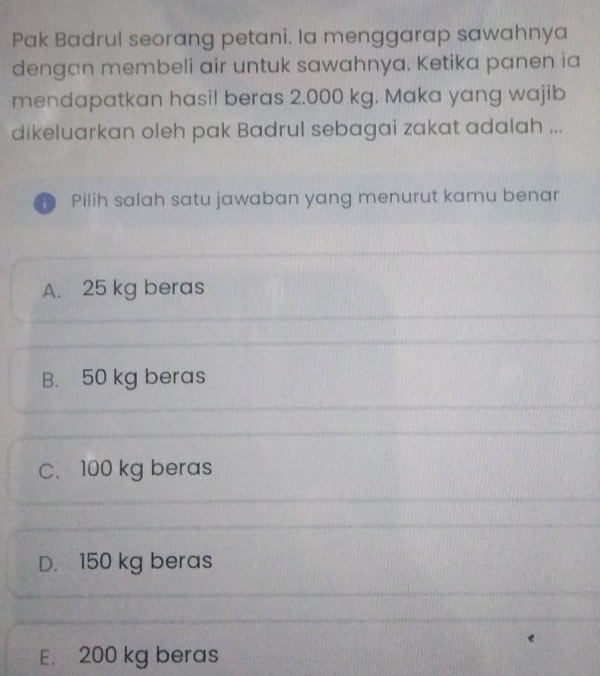 Pak Badrul seorang petani. Ia menggarap sawahnya
dengan membeli air untuk sawahnya. Ketika panen ia
mendapatkan hasil beras 2.000 kg. Maka yang wajib
dikeluarkan oleh pak Badrul sebagai zakat adalah ...
D Pilih salah satu jawaban yang menurut kamu benar
A. 25 kg beras
B. 50 kg beras
C. 100 kg beras
D. 150 kg beras
E. 200 kg beras