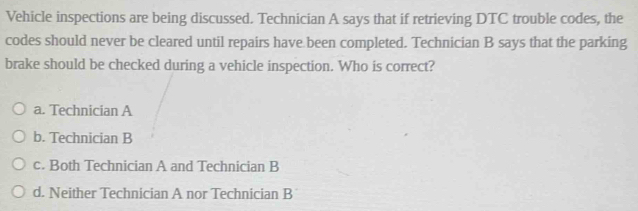 Vehicle inspections are being discussed. Technician A says that if retrieving DTC trouble codes, the
codes should never be cleared until repairs have been completed. Technician B says that the parking
brake should be checked during a vehicle inspection. Who is correct?
a. Technician A
b. Technician B
c. Both Technician A and Technician B
d. Neither Technician A nor Technician B