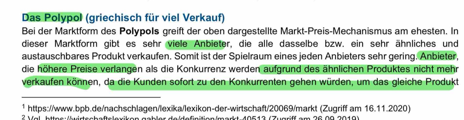 Das Polypol (griechisch für viel Verkauf) 
Bei der Marktform des Polypols greift der oben dargestellte Markt-Preis-Mechanismus am ehesten. In 
dieser Marktform gibt es sehr viele Anbieter, die alle dasselbe bzw. ein sehr ähnliches und 
austauschbares Produkt verkaufen. Somit ist der Spielraum eines jeden Anbieters sehr gering. Anbieter, 
die höhere Preise verlangen als die Konkurrenz werden aufgrund des ähnlichen Produktes nicht mehr 
verkaufen können, da die Kunden sofort zu den Konkurrenten gehen würden, um das gleiche Produkt 
_ 
1 https://www.bpb.de/nachschlagen/lexika/lexikon-der-wirtschaft/20069/markt (Zugriff am 16.11.2020) 
2 Val, https://wirtscheftelexiken gcbler de/definition/morkt 40512 (Zugriff em 26.00.2010)