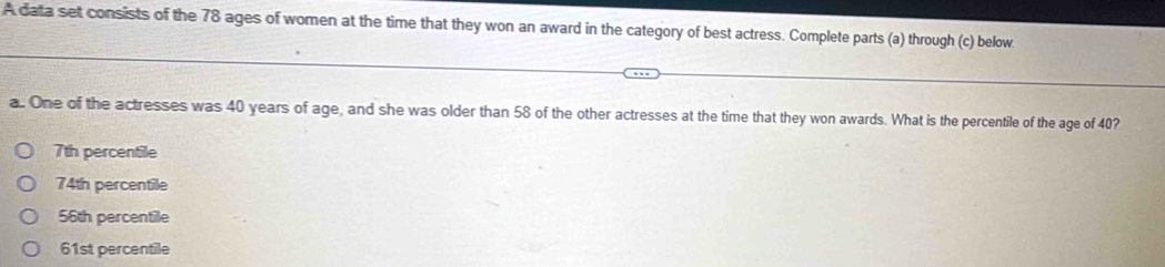 A data set consists of the 78 ages of women at the time that they won an award in the category of best actress. Complete parts (a) through (c) below.
a. One of the actresses was 40 years of age, and she was older than 58 of the other actresses at the time that they won awards. What is the percentile of the age of 40?
7th percentile
74th percentile
56th percentile
61st percentile