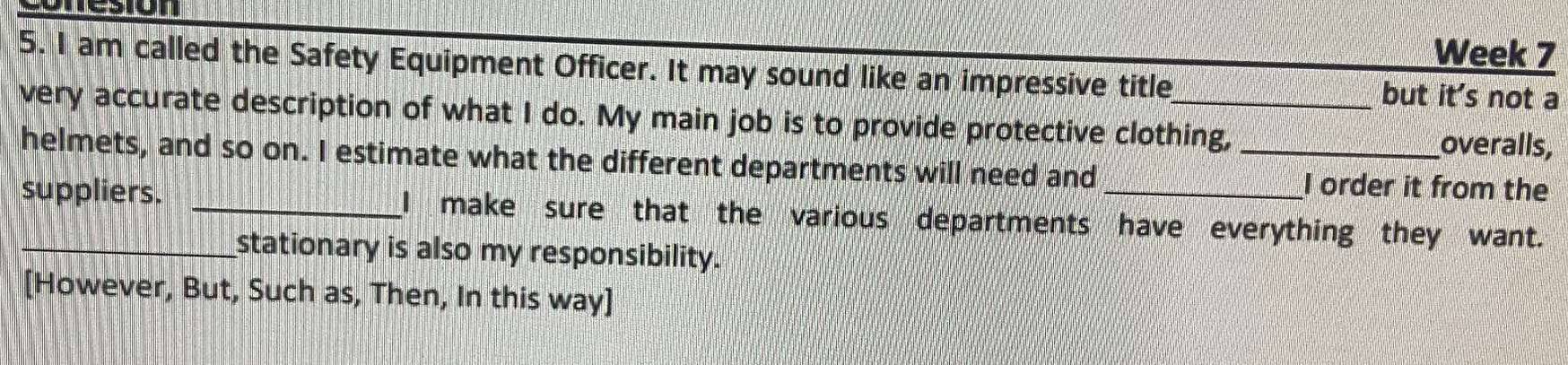 Week 7 
5. I am called the Safety Equipment Officer. It may sound like an impressive title but it's not a 
very accurate description of what I do. My main job is to provide protective clothing, _overalls, 
helmets, and so on. I estimate what the different departments will need and I order it from the 
suppliers. _I make sure that the various departments have everything they want. 
stationary is also my responsibility. 
[However, But, Such as, Then, In this way]