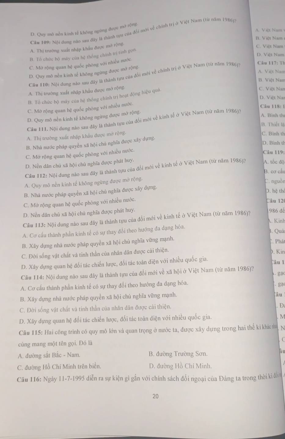 A. Việt Nam
D. Quy mô nền kinh tế không ngừng được mở rộng
Câu 109: Nôi dung nào sau đây là thành tựu của đổi mới về chính trị ở Việt Nam (từ năm 1986).
V iệt Nam
A. Thị trường xuất nhập khẩu được mở rộng.
C. Việt Nam
D. Việt Nam
B. Tổ chức bộ máy của hệ thống chính trị tinh gọn.
C. Mớ rộng quan hệ quốc phòng với nhiều nước.
A. Việt Nan
D. Quy mô nền kinh tế không ngừng được mở rộng.
Câu 110: Nội đung nào sau đây là thành tựu của đồi mới về chính trị ở Việt Nam (từ năm 1986)? Câu 117: Tỉ
B. Việt Nam
A. Thị trường xuất nhập khẩu được mớ rộng.
B. Tổ chức bộ máy của hệ thống chính trị hoạt động hiệu quả
C. Việt Nan
D. Việt Na
C. Mở rộng quan hệ quốc phòng với nhiều nước.
Câu 118: E
D. Quy mô nền kinh tế không ngừng được mở rộng,
A. Bình th
Câu 111. Nội dung nào sau đây là thành tựu của đổi mới về kinh tế ở Việt Nam (từ năm 1986)?
B. Thiết lậ
A. Thị trường xuất nhập khẩu được mở rộng.
C. Bình th
D. Bình tỉ
B. Nhà nước pháp quyền xã hội chủ nghĩa được xây dựng.
C. Mở rộng quan hệ quốc phòng với nhiều nước.
Câu 119:
D. Nền dân chủ xã hội chủ nghĩa được phát huy.
Câu 12 : Nội dung nào sau đây là thành tựu của đổi mới về kinh tế ở Việt Nam (từ năm 1986)? A. tốc độ
B. cơ cầu
A. Quy mô nền kinh tế không ngừng được mở rộng. C. nguồn
B. Nhà nước pháp quyền xã hội chủ nghĩa được xây dựng.
D. hệ thể
C. Mở rộng quan hệ quốc phòng với nhiều nước.
Câu 120
D. Nền dân chủ xã hội chủ nghĩa được phát huy. 986 đế
Câu 113: Nội dung nào sau đây là thành tựu của đổi mới về kinh tế ở Việt Nam (từ năm 1986)?
A. Kinh
B. Quải
A. Cơ cấu thành phần kinh tế có sự thay đổi theo hướng đa dạng hóa.
B. Xãy dựng nhà nước pháp quyền xã hội chủ nghĩa vững mạnh.
C. Phát
C. Đời sống vật chất và tinh thần của nhân dân được cải thiện.
D. Kin
D. Xây dựng quan hệ đối tác chiến lược, đối tác toàn diện với nhiều quốc gia.
lâu 1
Câu 114: Nội dung nào sau đây là thành tựu của đồi mới về xã hội ở Việt Nam (từ năm 1986)?
gạc
A. Cơ cấu thành phần kinh tế có sự thay đổi theo hướng đa dạng hóa.
. gạ
B. Xây dựng nhà nước pháp quyền xã hội chủ nghĩa vững mạnh.
âu
C. Đời sống vật chất và tinh thần của nhân dân được cải thiện. . D:
D. Xây dựng quan hệ đối tác chiến lược, đối tác toàn diện với nhiều quốc gia.
. M
Câu 115: Hai công trình có quy mô lớn và quan trọng ở nước ta, được xây dựng trong hai thế ki khác na
cùng mang một tên gọi. Đó là (
A. đường sắt Bắc - Nam. B. đường Trường Sơn.
Au
C. đường Hồ Chí Minh trên biển. D. đường Hồ Chí Minh.
Câu 116: Ngày 11-7-1995 diễn ra sự kiện gì gắn với chính sách đối ngoại của Đảng ta trong thời ki đối
20