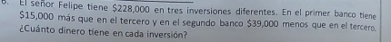 El señor Felipe tiene $228,000 en tres inversiones diferentes. En el primer banco tiene
$15,000 más que en el tercero y en el segundo banco $39,000 menos que en el tercero. 
¿Cuánto dinero tiene en cada inversión?