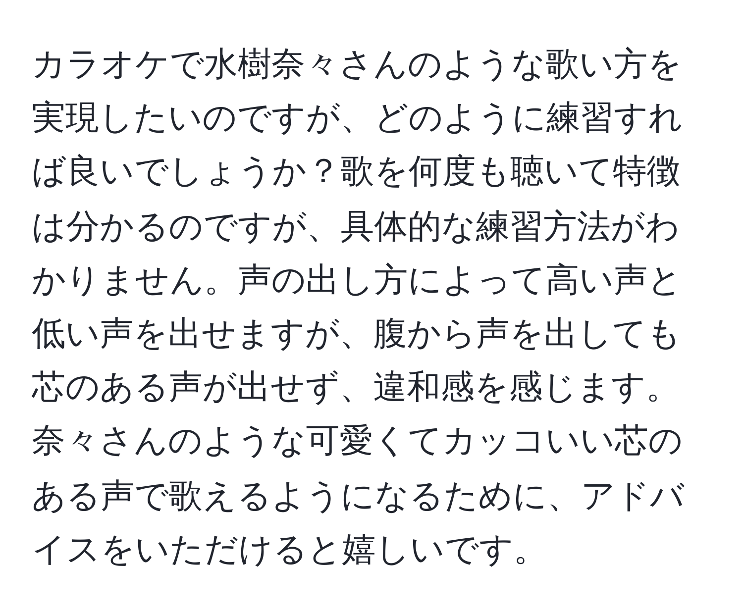 カラオケで水樹奈々さんのような歌い方を実現したいのですが、どのように練習すれば良いでしょうか？歌を何度も聴いて特徴は分かるのですが、具体的な練習方法がわかりません。声の出し方によって高い声と低い声を出せますが、腹から声を出しても芯のある声が出せず、違和感を感じます。奈々さんのような可愛くてカッコいい芯のある声で歌えるようになるために、アドバイスをいただけると嬉しいです。