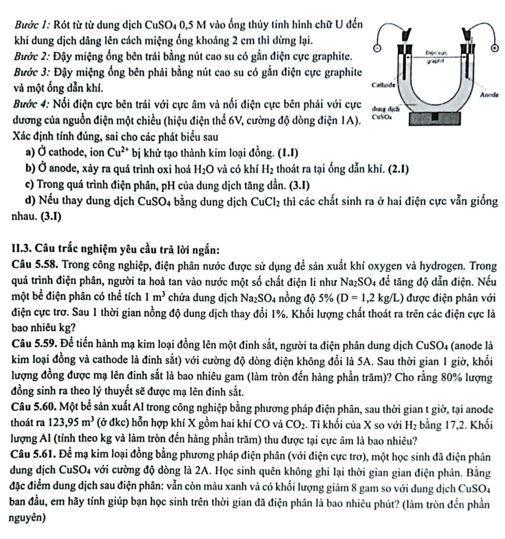 Bước 1: Rót từ từ dung dịch CuSO4 0,5 M vào ống thủy tinh hình chữ U đến
khi dung dịch dâng lên cách miệng ống khoảng 2 cm thì dừng lại.
Bước 2: Đậy miệng ống bên trái bằng nút cao su có gắn điện cực graphite.
Bước 3: Đậy miệng ống bên phải bằng nút cao su có gắn điện cực graphite
và một ổng dẫn khí. 
e
Bước 4: Nổi điện cực bên trái với cực âm và nối điện cực bên phải với cực
dương của nguồn điện một chiều (hiệu điện thế 6V, cường độ dòng điện 1A).
Xác định tính đúng, sai cho các phát biểu sau
a) Ở cathode, ion Cu^(2+) bị khử tạo thành kim loại đồng. (1.I)
b) Ở anode, xảy ra quá trình oxi hoá H_2O và có khí H_2 thoát ra tại ống dẫn khí. (2.1)
c) Trong quá trình điện phân, pH của dung dịch tăng dần. (3.I)
d) Nếu thay dung dịch CuSO4 bằng dung dịch CuCl_2 thì các chất sinh ra ở hai điện cực vẫn giống
nhau. (3.I)
II.3. Câu trắc nghiệm yêu cầu trã lời ngắn:
Câu 5.58. Trong công nghiệp, điện phân nước được sử dụng để sản xuất khí oxygen và hydrogen. Trong
quá trình điện phân, người ta hoà tan vào nước một số chất điện li như Na_2SO_4 để tăng độ dẫn điện. Nếu
một bể điện phân có thể tích 1m^3 chứa dung dịch Na_2SO_4 nồng độ 5% (D=1,2kg/L) được điện phân với
điện cực trơ. Sau 1 thời gian nồng độ dung dịch thay đổi 1%. Khối lượng chất thoát ra trên các điện cực là
bao nhiêu kg?
Câu 5.59. Để tiến hành mạ kim loại đồng lên một đinh sắt, người ta điện phân dung dịch CuSO_4 (anode là
kim loại đồng và cathode là đinh sắt) với cường độ dòng điện không đổi là 5A. Sau thời gian 1 giờ, khối
lượng đồng được mạ lên đinh sắt là bao nhiêu gam (làm tròn đến hàng phần trăm)? Cho rằng 80% lượng
đồng sinh ra theo lý thuyết sẽ được mạ lên đinh sắt.
Câu 5.60. Một bể sản xuất Al trong công nghiệp bằng phương pháp điện phân, sau thời gian t giờ, tại anode
thoát ra 123,95m^3 (ở đkc) hỗn hợp khí X gồm hai khí CO và CO_2. Ti khối của X so với H_2 bằng 17,2. Khối
lượng Al (tính theo kg và làm tròn đến hàng phần trăm) thu được tại cực âm là bao nhiêu?
Câu 5.61. Để mạ kim loại đồng bằng phương pháp điện phân (với điện cực trơ), một học sinh đã điện phân
dung dịch CuSO4 với cường độ dòng là 2A. Học sinh quên không ghi lại thời gian gian điện phân. Bằng
đặc điểm dung dịch sau điện phân: vẫn còn màu xanh và có khối lượng giảm 8 gam so với dung dịch CuSO4
ban đầu, em hãy tính giúp bạn học sinh trên thời gian đã điện phân là bao nhiêu phút? (làm tròn đến phần
nguyên)
