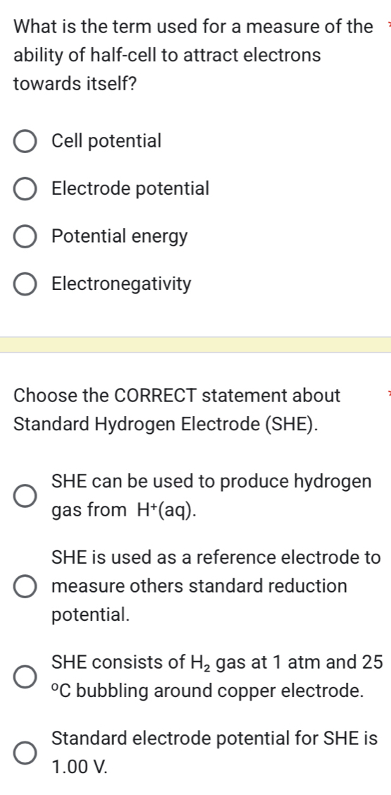 What is the term used for a measure of the 
ability of half-cell to attract electrons
towards itself?
Cell potential
Electrode potential
Potential energy
Electronegativity
Choose the CORRECT statement about
Standard Hydrogen Electrode (SHE).
SHE can be used to produce hydrogen
gas from H^+(aq).
SHE is used as a reference electrode to
measure others standard reduction
potential.
SHE consists of H_2 gas at 1 atm and 25°C bubbling around copper electrode.
Standard electrode potential for SHE is
1.00 V.