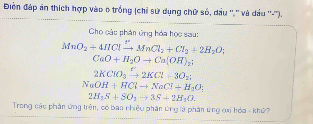 Điền đáp án thích hợp vào ô trống (chỉ sử dụng chữ số, dấu ",' và dấu ''-''). 
Cho các phản ứng hóa học sau:
MnO_2+4HClxrightarrow t°MnCl_2+Cl_2+2H_2O;
CaO+H_2Oto Ca(OH)_2;
2KClO_3xrightarrow t°2KCl+3O_2;
NaOH+HClto NaCl+H_2O;
2H_2S+SO_2to 3S+2H_2O. 
Trong các phản ứng trên, có bao nhiêu phản ứng là phản ứng oxi hóa - khử?