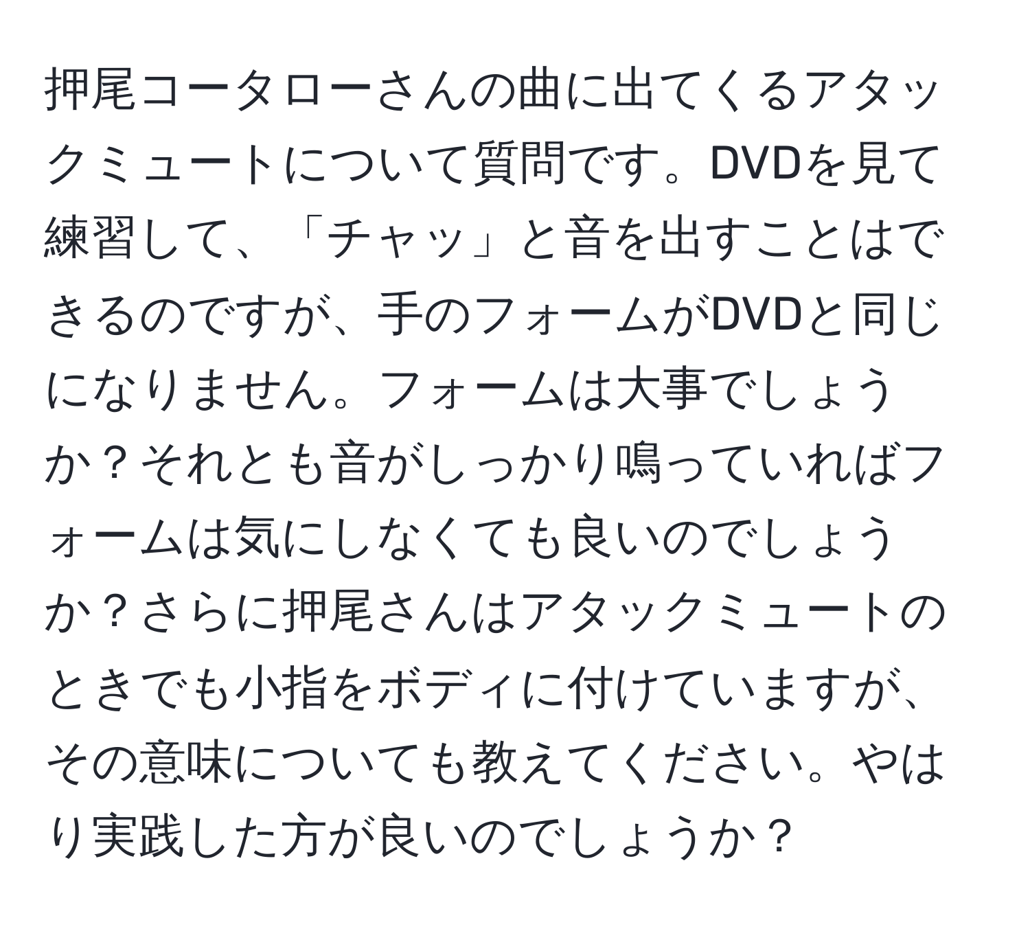 押尾コータローさんの曲に出てくるアタックミュートについて質問です。DVDを見て練習して、「チャッ」と音を出すことはできるのですが、手のフォームがDVDと同じになりません。フォームは大事でしょうか？それとも音がしっかり鳴っていればフォームは気にしなくても良いのでしょうか？さらに押尾さんはアタックミュートのときでも小指をボディに付けていますが、その意味についても教えてください。やはり実践した方が良いのでしょうか？