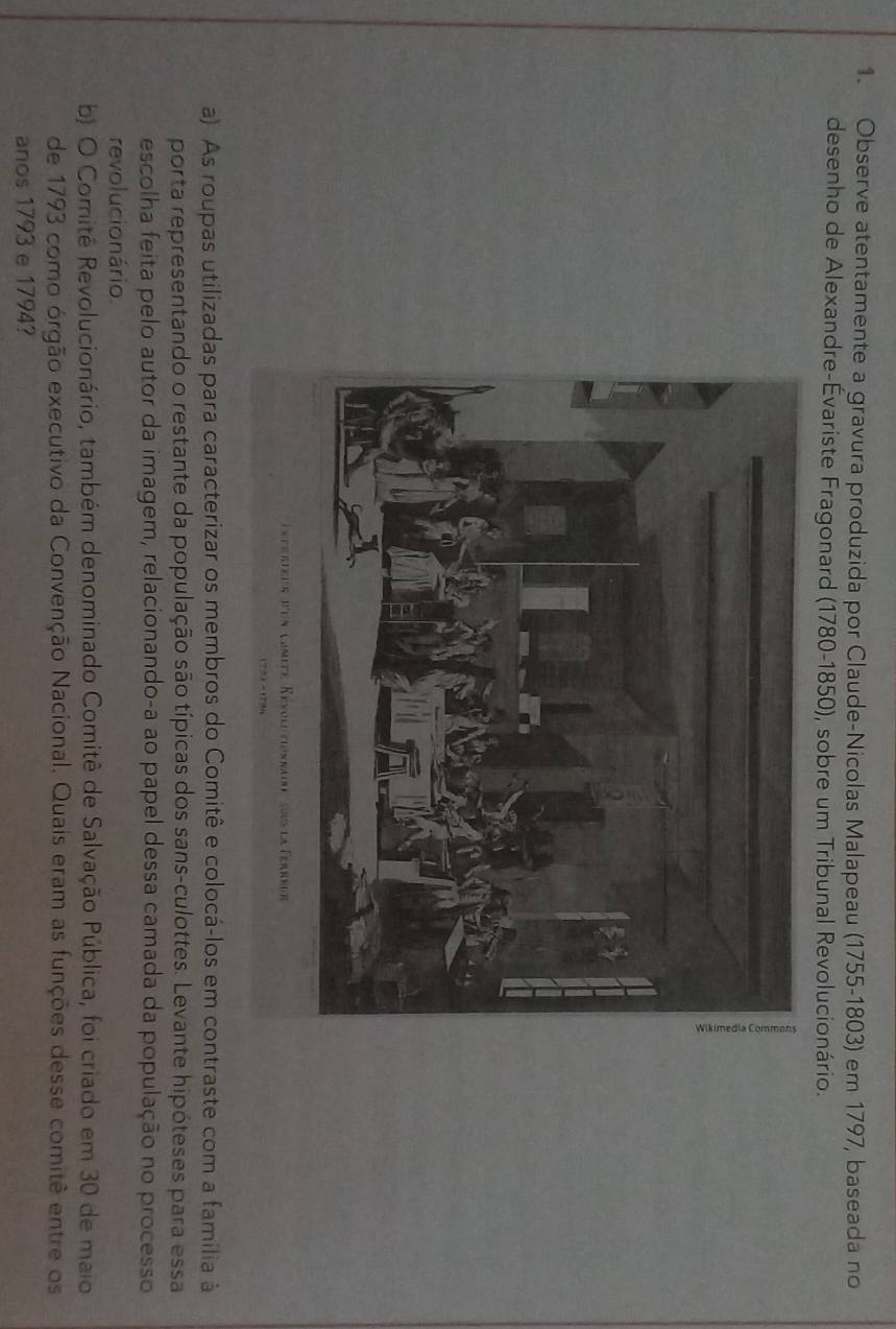 Observe atentamente a gravura produzida por Claude-Nicolas Malapeau (1755-1803) em 1797, baseada no 
desenho de Alexandre-Évariste Fragonard (1780-1850), sobre um Tribunal Revolucionário. 
a) As roupas utilizadas para caracterizar os membros do Comitê e colocá-los em contraste com a familia à 
porta representando o restante da população são típicas dos sans-culottes. Levante hipóteses para essa 
escolha feita pelo autor da imagem, relacionando-a ao papel dessa camada da população no processo 
revolucionário. 
b) O Comitê Revolucionário, também denominado Comitê de Salvação Pública, foi criado em 30 de maio 
de 1793 como órgão executivo da Convenção Nacional. Quais eram as funções desse comitê entre os 
anos 1793 e 1794?