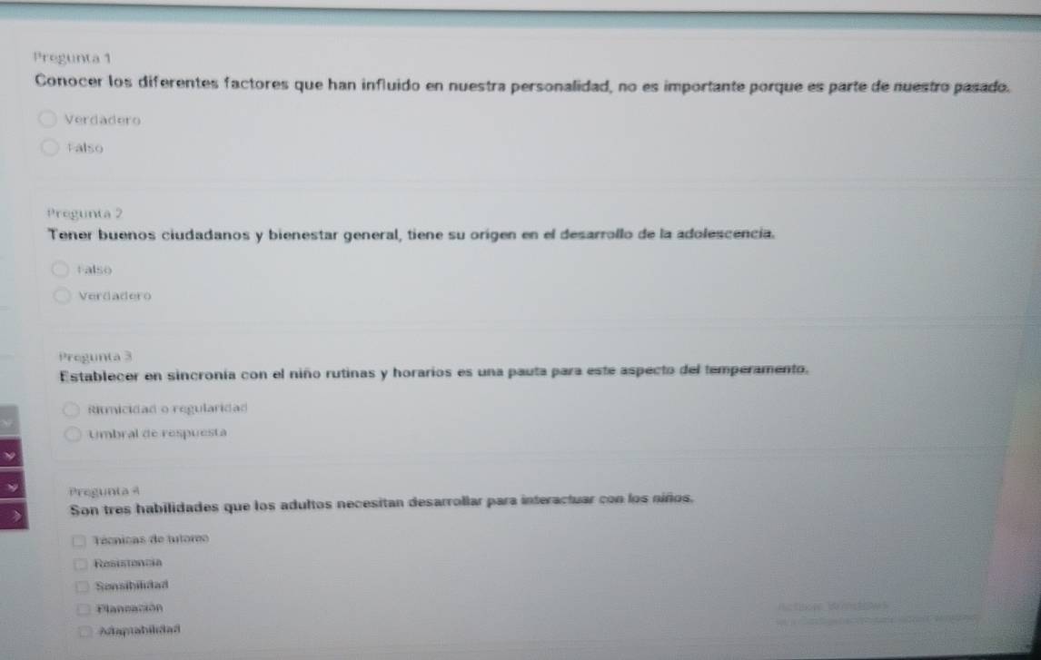 Pregunta 1
Conocer los diferentes factores que han influido en nuestra personalidad, no es importante porque es parte de nuestro pasado.
Verdadero
Falso
Pregunta 2
Tener buenos ciudadanos y bienestar general, tiene su origen en el desarrollo de la adolescencia.
Falso
Verdadero
Pregunta 3
Establecer en sincronía con el niño rutinas y horarios es una pauta para este aspecto del temperamento.
Ritmicidad o regularidad
Umbral de respuesta
Pregunta 4
> Son tres habilidades que los adultos necesitan desarrollar para interactuar con los niños.
Técnicas de tutoreo
Resistencia
Sonsibilidad
Flancación R n B
Adaptabilidad