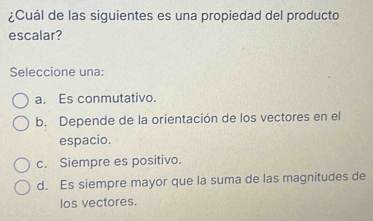 ¿Cuál de las siguientes es una propiedad del producto
escalar?
Seleccione una:
a. Es conmutativo.
b. Depende de la orientación de los vectores en el
espacio.
c. Siempre es positivo.
d. Es siempre mayor que la suma de las magnitudes de
los vectores.