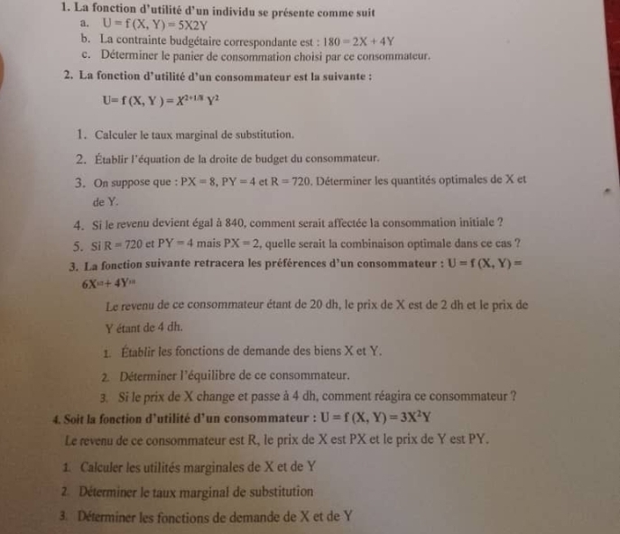 La fonction d'utilité d'un individu se présente comme suit
a. U=f(X,Y)=5X2Y
b. La contrainte budgétaire correspondante est : 180=2X+4Y
c. Déterminer le panier de consommation choisi par ce consommateur.
2. La fonction d’utilité d’un consommateur est la suivante :
U=f(X,Y)=X^(2+1/3)Y^2
1. Calculer le taux marginal de substitution.
2. Établir l'équation de la droite de budget du consommateur.
3. On suppose que: PX=8,PY=4 et R=720. Déterminer les quantités optimales de X et
de Y.
4. Si le revenu devient égal à 840, comment serait affectée la consommation initiale ?
5. Si R=720 et PY=4 mais PX=2 , quelle serait la combinaison optimale dans ce cas ?
3. La fonction suivante retracera les préférences d’un consommateur : U=f(X,Y)=
6X^m+4Y^m
Le revenu de ce consommateur étant de 20 dh, le prix de X est de 2 dh et le prix de
Y étant de 4 dh.
1. Établir les fonctions de demande des biens X et Y.
2. Déterminer l'équilibre de ce consommateur.
3. Si le prix de X change et passe à 4 dh, comment réagira ce consommateur ?
4. Soit la fonction d’utilité d’un consommateur : U=f(X,Y)=3X^2Y
Le revenu de ce consommateur est R, le prix de X est PX et le prix de Y est PY.
1. Calculer les utilités marginales de X et de Y
2. Déterminer le taux marginal de substitution
3. Déterminer les fonctions de demande de X et de Y