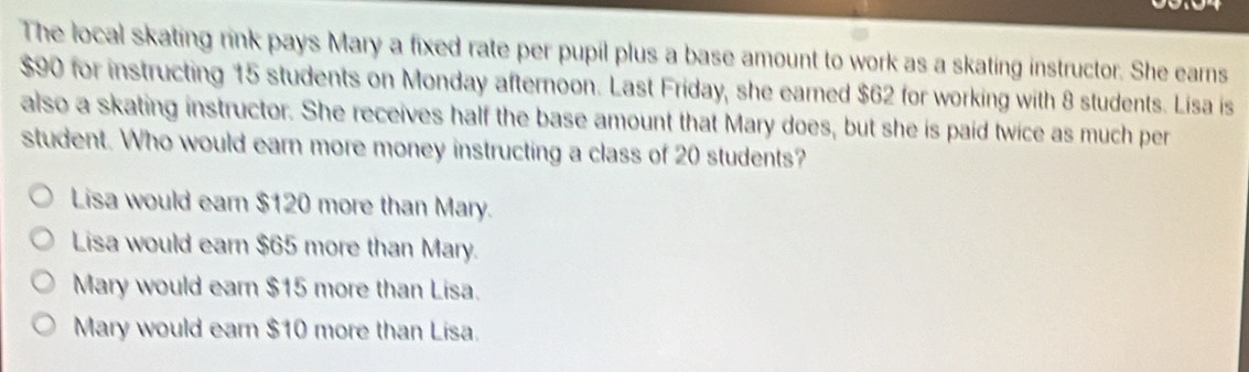 The local skating rink pays Mary a fixed rate per pupil plus a base amount to work as a skating instructor. She earns
$90 for instructing 15 students on Monday afternoon. Last Friday, she earned $62 for working with 8 students. Lisa is
also a skating instructor. She receives half the base amount that Mary does, but she is paid twice as much per
student. Who would earn more money instructing a class of 20 students?
Lisa would earn $120 more than Mary.
Lisa would earn $65 more than Mary.
Mary would earn $15 more than Lisa.
Mary would earn $10 more than Lisa.