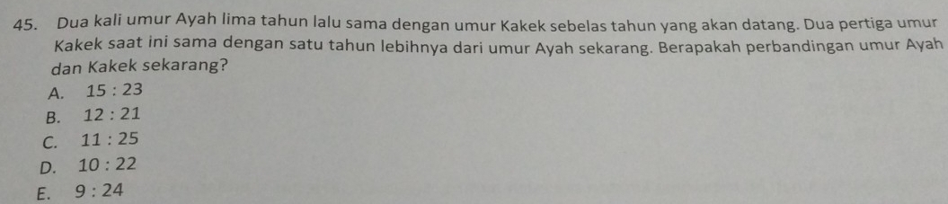 Dua kali umur Ayah lima tahun lalu sama dengan umur Kakek sebelas tahun yang akan datang. Dua pertiga umur
Kakek saat ini sama dengan satu tahun lebihnya dari umur Ayah sekarang. Berapakah perbandingan umur Ayah
dan Kakek sekarang?
A. 15:23
B. 12:21
C. 11:25
D. 10:22
E. 9:24