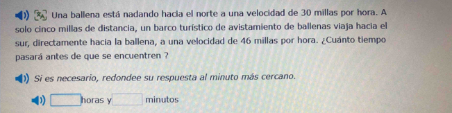 Una ballena está nadando hacia el norte a una velocidad de 30 millas por hora. A 
solo cinco millas de distancia, un barco turístico de avistamiento de ballenas viaja hacia el 
sur, directamente hacia la ballena, a una velocidad de 46 millas por hora. ¿Cuánto tiempo 
pasará antes de que se encuentren ? 
Si es necesario, redondee su respuesta al minuto más cercano. 
) □ horas 1 □ minutos