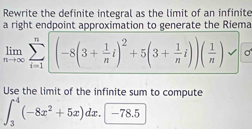 Rewrite the definite integral as the limit of an infinite 
a right endpoint approximation to generate the Riema
limlimits _nto ∈fty sumlimits _(i=1)^n|(-8(3+ 1/n i)^2+5(3+ 1/n i))( 1/n )
Use the limit of the infinite sum to compute
∈t _3^(4(-8x^2)+5x)dx.(-78.5)