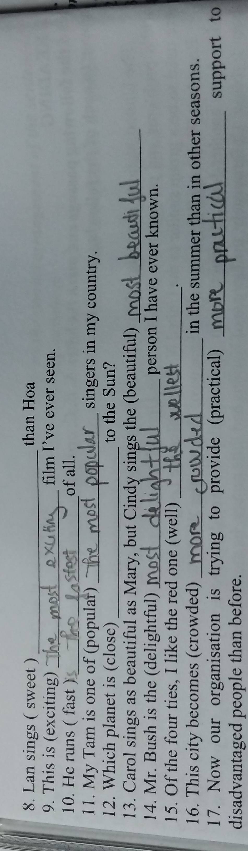 Lan sings ( sweet ) _than Hoa 
9. This is (exciting) _film I’ve ever seen. 
10. He runs ( fast )_ of all. 
11. My Tam is one of (popular) _singers in my country. 
12. Which planet is (close) _to the Sun? 
13. Carol sings as beautiful as Mary, but Cindy sings the (beautiful)_ 
14. Mr. Bush is the (delightful) _person I have ever known. 
15. Of the four ties, I like the red one (well)_ 
. 
16. This city becomes (crowded) _in the summer than in other seasons. 
17. Now our organisation is trying to provide (practical) _support to 
disadvantaged people than before.