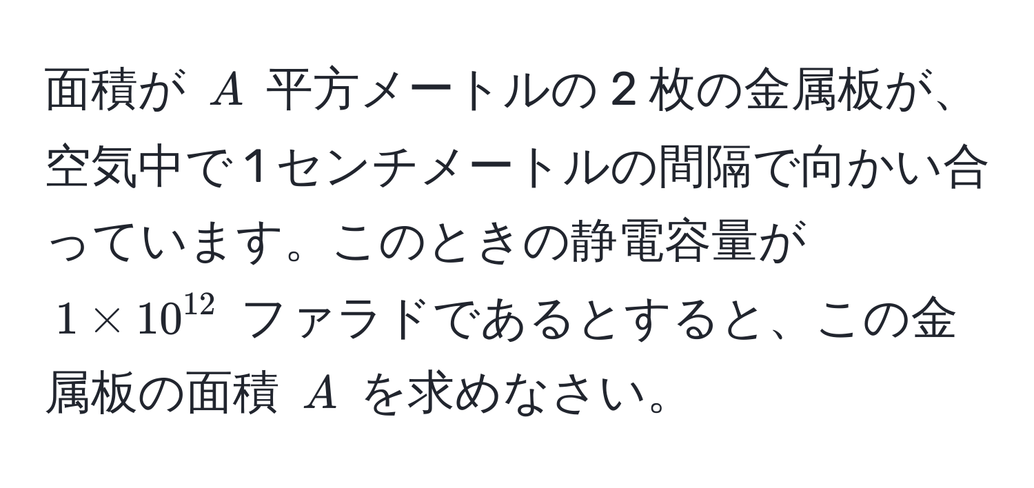 面積が $A$ 平方メートルの 2 枚の金属板が、空気中で 1 センチメートルの間隔で向かい合っています。このときの静電容量が $1 * 10^(12)$ ファラドであるとすると、この金属板の面積 $A$ を求めなさい。