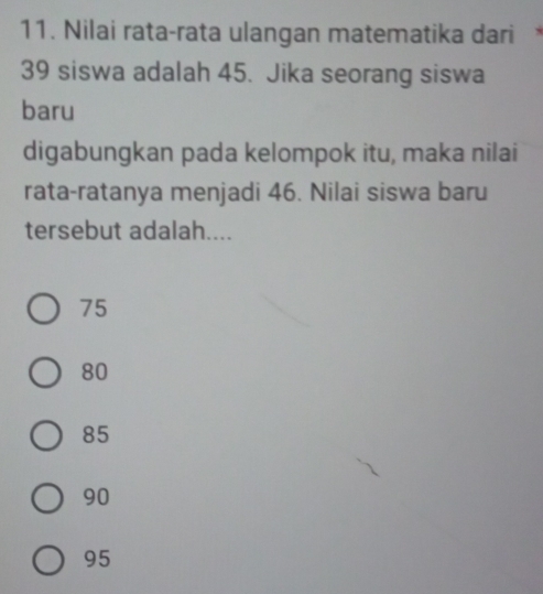 Nilai rata-rata ulangan matematika dari
39 siswa adalah 45. Jika seorang siswa
baru
digabungkan pada kelompok itu, maka nilai
rata-ratanya menjadi 46. Nilai siswa baru
tersebut adalah....
75
80
85
90
95