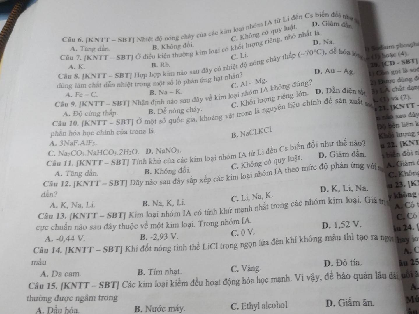 [KNTT ~ SBT] Nhiệt độ nóng chảy của các kim loại nhóm IA từ Li đến Cs biến đổi như tư
C. Không có quy luật. D. Giảm dân
A. Tăng dần. D. Na.
B. Không đổi.
Câu 7. [KNTT - SBT] Ở điều kiện thường kim loại có khối lượng riêng, nhỏ nhất là.
1) Sodium phosph
C. Li.
20. [CD - SBT]
Câu 8. [KNTT - SBT] Hợp hợp kim nào sau đây có nhiệt độ nóng chảy thấp (sim 70°C) , dễ hóa lòng h (1) hoặc (4)
A. K. B. Rb. D. Au - Ag. lì Còn gọi là sod
2) Được dùng đ
dùng làm chất dẫn nhiệt trong một số lò phản ứng hạt nhân?
C. AI-M lg
B. Na-K D. Dẫn điện tốt 3) LA chất dạn
Câu 9. [KNTT - SBT] Nhận đị: au đây về kim loại nhóm IA không đúng?
A. Fe-C.
C. Khối lượng riêng lớn.
A. Độ cứng thấp. B. Dễ nóng chảy.
Câu 10. [KNTT-SBT] Ở một số quốc gia, khoáng vật trona là nguyên liệu chính để sản xuất sơ
1. (1) và (2).
1 21. [KNTT -
n não sau đây
Độ bên liên k
phần hóa học chính của trona là.
B. NaClKCl
Khởi lượng 1
A. 3NaF.AlF_3.
C. Na_2CO_3.Nal HCO_3.2H_2O. D. NaNO_3.
Câu 11. [KNT] nh kh ác kim loại nhóm IA từ Li đến Cs biến đổi như thế nào? u 22. [KNT
C. Không có quy luật. D. Giảm dần  biên đồin
A. Tăng dần. B. Không đổi.
C. Không
Câu 12. [KNTT ~ SBT] Dãy nào sau đây sắp xếp các kim loại nhóm IA theo mức độ phản ứng vớin  A. Giâm ở
dần? D. K, Li, Na. u 23. [K
C. Li, Na, K.
A. K, Na, Li. B. Na, K, Li.
A. Có 1
Câu 13. [KNTT - SBT] Kim loại nhóm IA có tính khử mạnh nhất trong các nhóm kim loại. Giá trị y không
C. Có
cực chuẩn nào sau đây thuộc về một kim loại. Trong nhóm IA.
A. -0,44 V. B. -2,93 V. C. 0 V. D. 1,52 V.
ầu 24. |
Câu 14. [KNTT - SBT] Khi đốt nóng tinh thể LiCl trong ngọn lửa đèn khí không màu thì tạo ra ngọt hay io
A. C
màu D. Đỏ tía. âu 25
A. Da cam. B. Tím nhạt. C. Vàng.
Câu 15. [KNTT - SBT] Các kim loại kiểm đều hoạt động hóa học mạnh. Vì vậy, để bảo quản lâu đài uôi ã
A.
thường được ngâm trong Mú
A. Dầu hỏa. B. Nước máy. C. Ethyl alcohol
D. Giấm ăn.
âu