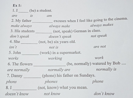 Ex 1:
1. I_ (be) a student.
are is am
2. My father _excuses when I feel like going to the cinema.
make always always make always makes
3. His students_ (not, speak) German in class.
don't speak doesn’t speak not speak
4. She_ (not, be) six years old.
isn`t not is are not
_
5. John (work) in a supermarket.
works working work
6. The flowers _(be, normally) watered by Bob ....
are normally normally are normally is
_
7. Danny (phone) his father on Sundays.
phons phones phone
8. I_ (not, know) what you mean.
doesn`t know not know don`t know