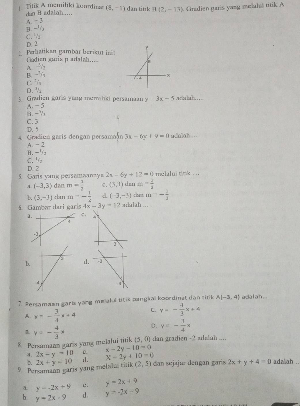 Titik A memiliki koordinat (8,-1) dan titik B(2,-13). Gradien garis yang melalui titik A
dan B adalah.....
A. - 3
B. −'/3
C. ½/₂
D. 2
2. Perhatikan gambar berikut ini!
Gadien garis p adalah.....
A. −³/2
B. −²/3
C. ²/₃
D. ³/2
3. Gradien garis yang memiliki persamaan y=3x-5 adalah.....
A. − 5
B. −⁵/3
C. 3
D. 5
4. Gradien garis dengan persama n 3x-6y+9=0 adalah....
A. - 2
B. −'/2
C. ^1/_2
D. 2
5. Garis yang persamaannya 2x-6y+12=0 melalui titik …
a. (-3,3) dan m= 1/2  c. (3,3) dan m= 1/3 
b. (3,-3) dan m=- 1/2  d. (-3,-3) dan m=- 1/3 
6. Gambar dari garis 4x-3y=12 adalah ... .
a
c.
d. -3
b.
-4
7. Persamaan garis yang melalui titik pangkal koordinat dan titik A(-3,4) adalah...
A. y=- 3/4 x+4
C. y=- 4/3 x+4
B. y=- 4/3 x
D. y=- 3/4 x
8. Persamaan garis yang melalui titik (5,0) dan gradien -2 adalah ....
a. 2x-y=10 c. x-2y-10=0
b. 2x+y=10 d. X+2y+10=0
9. Persamaan garis yang melalui titik (2,5) dan sejajar dengan garis 2x+y+4=0 adalah ..
a. y=-2x+9 c. y=2x+9
b. y=2x-9 d. y=-2x-9