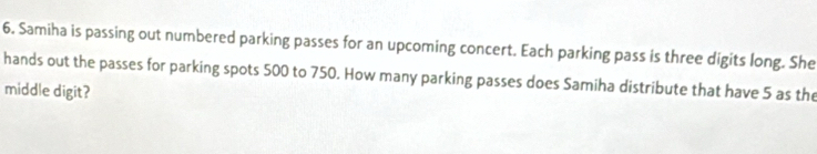 Samiha is passing out numbered parking passes for an upcoming concert. Each parking pass is three digits long. She 
hands out the passes for parking spots 500 to 750. How many parking passes does Samiha distribute that have 5 as the 
middle digit?