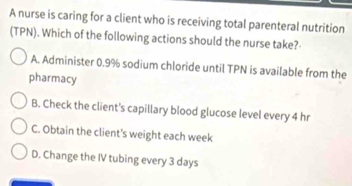 A nurse is caring for a client who is receiving total parenteral nutrition
(TPN). Which of the following actions should the nurse take?
A. Administer 0.9% sodium chloride until TPN is available from the
pharmacy
B. Check the client's capillary blood glucose level every 4 hr
C. Obtain the client’s weight each week
D. Change the IV tubing every 3 days